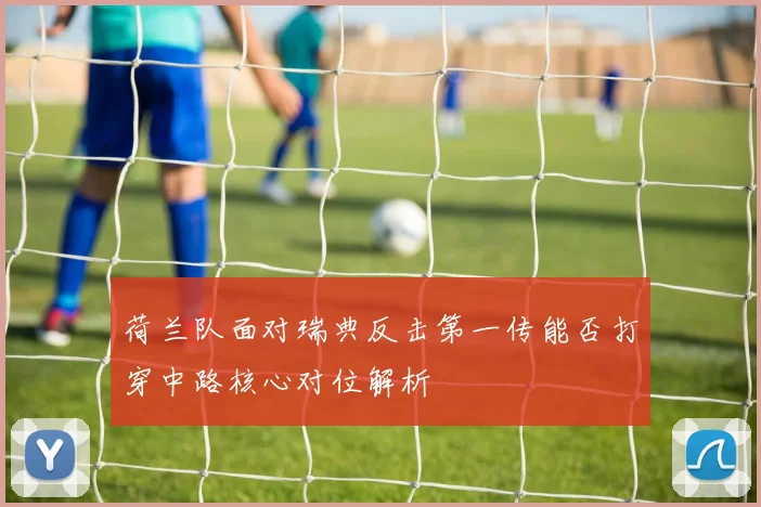 荷兰队面对瑞典反击第一传能否打穿中路核心对位解析