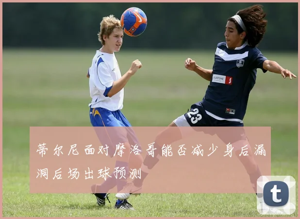 蒂尔尼面对摩洛哥能否减少身后漏洞后场出球预测