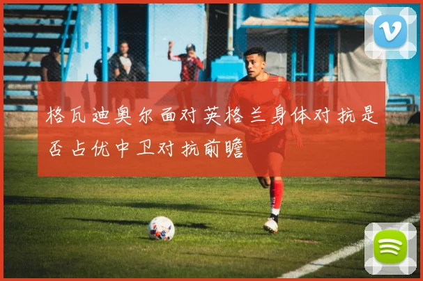 格瓦迪奥尔面对英格兰身体对抗是否占优中卫对抗前瞻