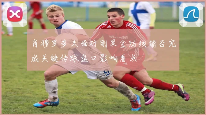 肖穆罗多夫面对刚果金防线能否完成关键传球盘口影响看点