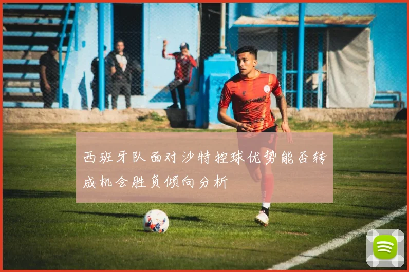 西班牙队面对沙特控球优势能否转成机会胜负倾向分析