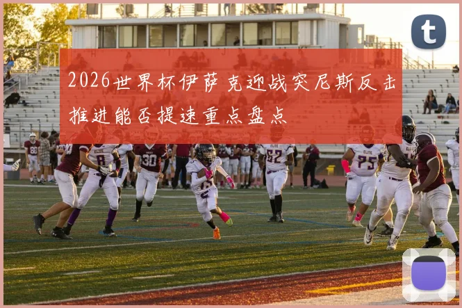 2026世界杯伊萨克迎战突尼斯反击推进能否提速重点盘点