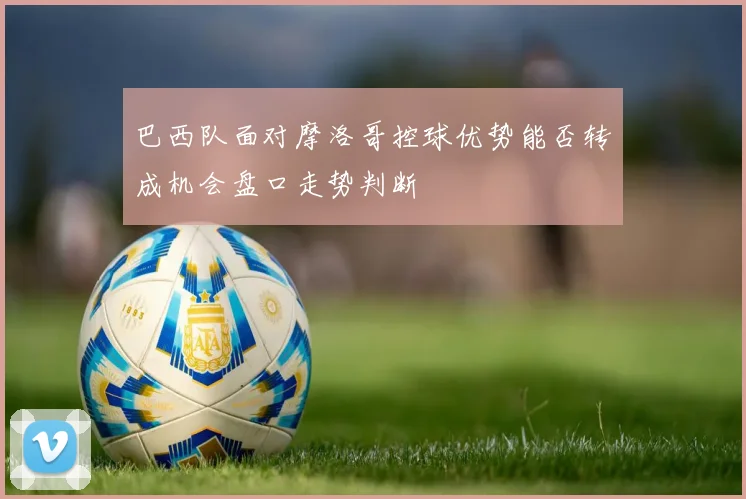 巴西队面对摩洛哥控球优势能否转成机会盘口走势判断