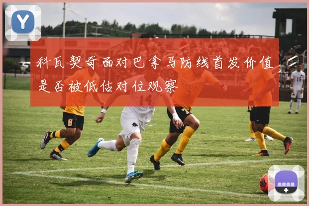 科瓦契奇面对巴拿马防线首发价值是否被低估对位观察
