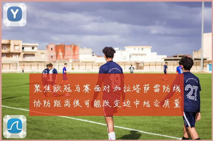 聚焦欧冠马赛面对加拉塔萨雷防线协防距离很可能改变边中结合质量