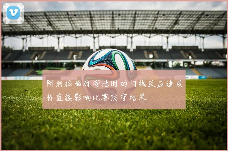 阿利松面对海地时的门线反应速度将直接影响比赛防守结果