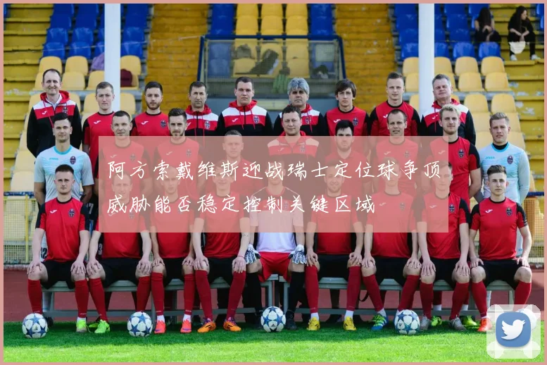 阿方索戴维斯迎战瑞士定位球争顶威胁能否稳定控制关键区域