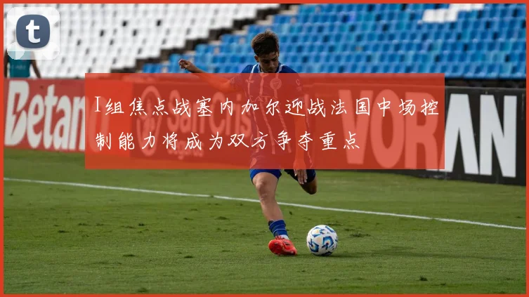 I组焦点战塞内加尔迎战法国中场控制能力将成为双方争夺重点