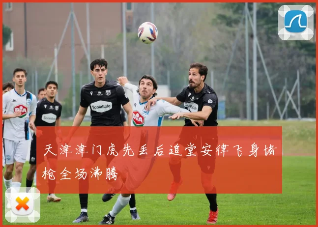 天津津门虎先丢后追堂安律飞身堵枪全场沸腾
