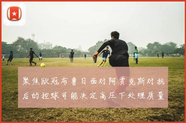 聚焦欧冠布鲁日面对阿贾克斯对抗后的控球可能决定高压下处理质量