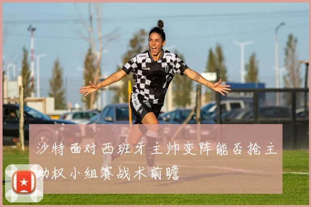 沙特面对西班牙主帅变阵能否抢主动权小组赛战术前瞻
