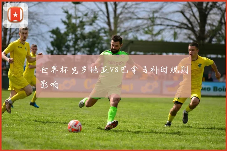 世界杯克罗地亚vs巴拿马补时规则影响