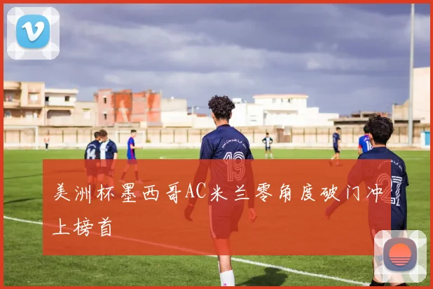 美洲杯墨西哥AC米兰零角度破门冲上榜首