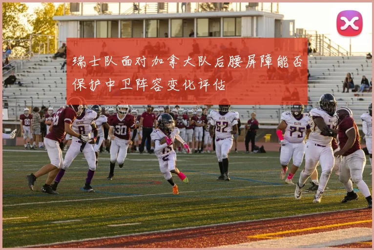 瑞士队面对加拿大队后腰屏障能否保护中卫阵容变化评估