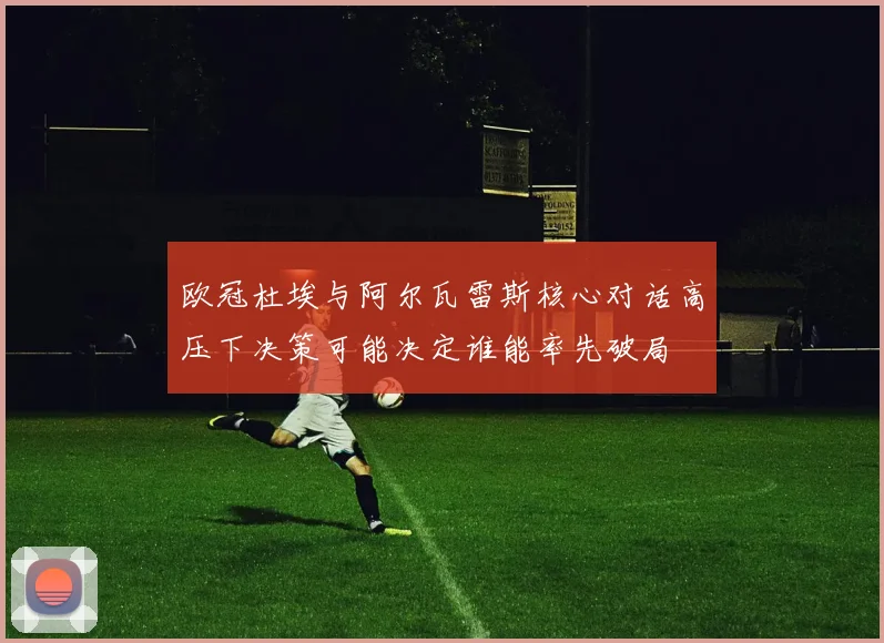 欧冠杜埃与阿尔瓦雷斯核心对话高压下决策可能决定谁能率先破局