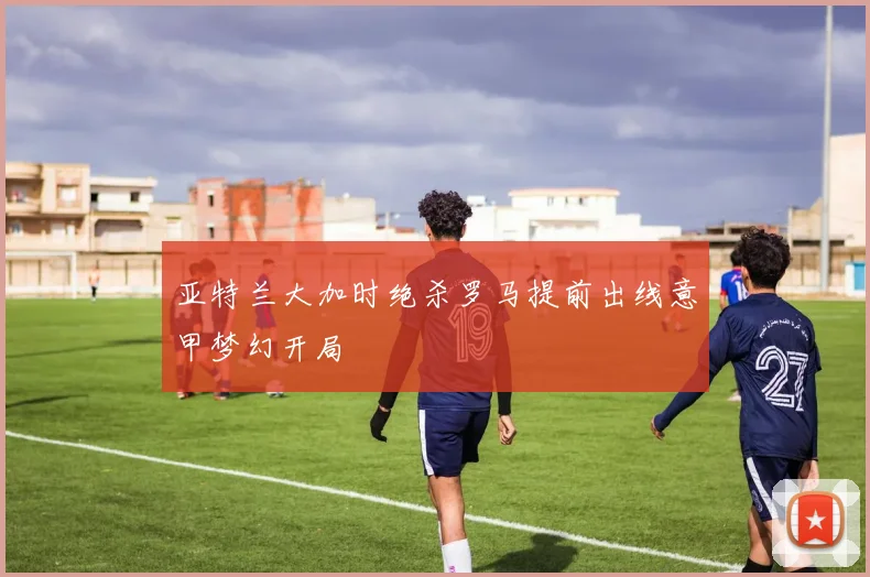 亚特兰大加时绝杀罗马提前出线意甲梦幻开局