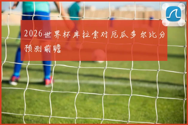 2026世界杯库拉索对厄瓜多尔比分预测前瞻