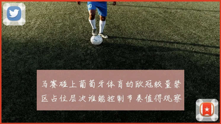马赛碰上葡萄牙体育的欧冠较量禁区占位层次谁能控制节奏值得观察