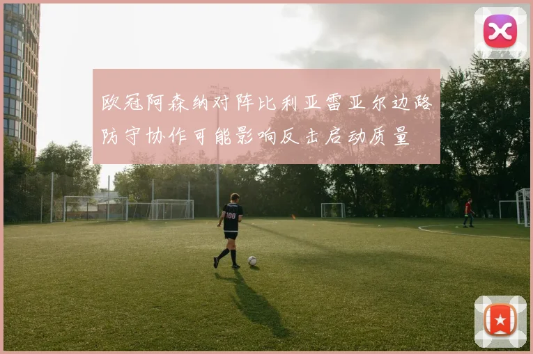 欧冠阿森纳对阵比利亚雷亚尔边路防守协作可能影响反击启动质量