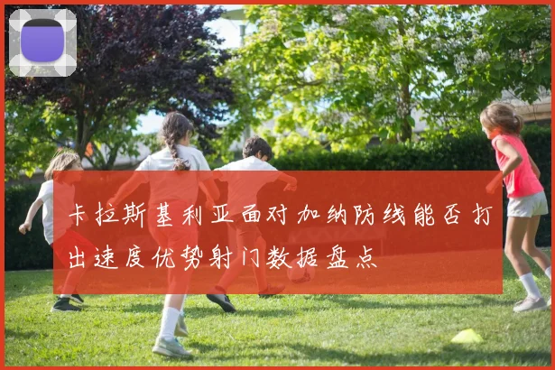 卡拉斯基利亚面对加纳防线能否打出速度优势射门数据盘点