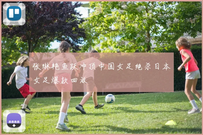 张琳艳鱼跃冲顶中国女足绝杀日本女足爆款回放