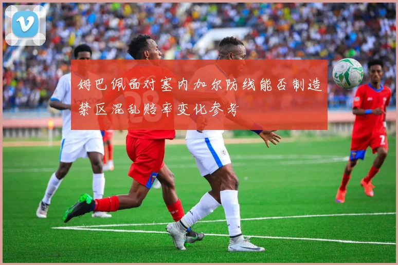姆巴佩面对塞内加尔防线能否制造禁区混乱赔率变化参考