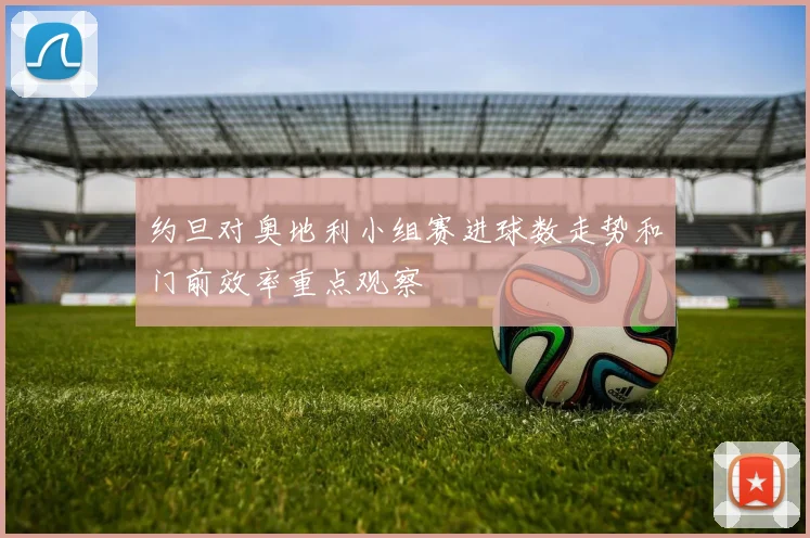 约旦对奥地利小组赛进球数走势和门前效率重点观察
