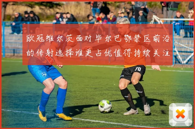 欧冠维尔茨面对毕尔巴鄂禁区前沿的传射选择谁更占优值得持续关注