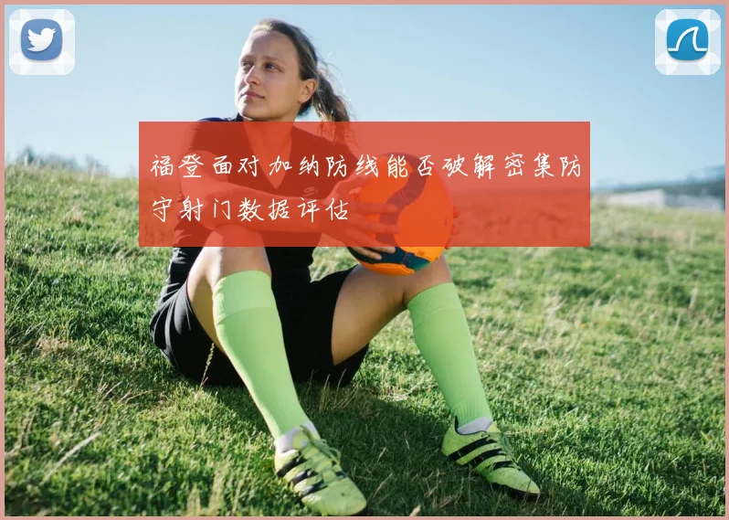 福登面对加纳防线能否破解密集防守射门数据评估