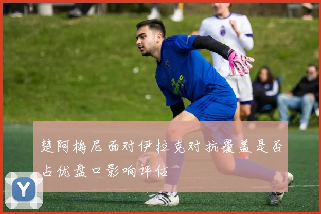 楚阿梅尼面对伊拉克对抗覆盖是否占优盘口影响评估