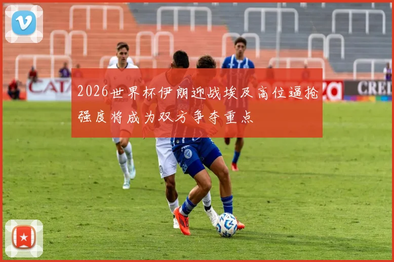 2026世界杯伊朗迎战埃及高位逼抢强度将成为双方争夺重点
