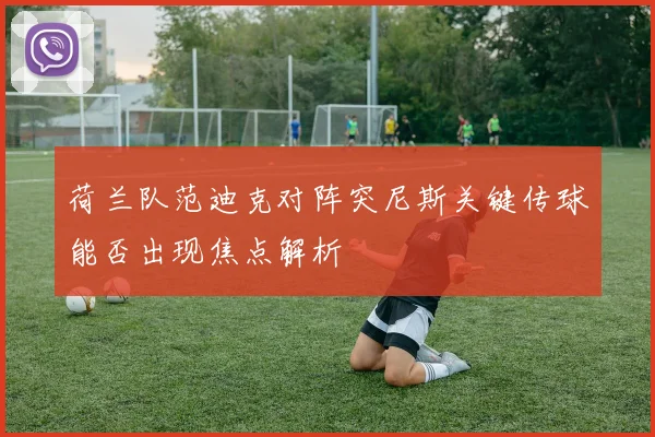 荷兰队范迪克对阵突尼斯关键传球能否出现焦点解析