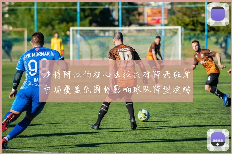 沙特阿拉伯核心法拉杰对阵西班牙中场覆盖范围将影响球队阵型运转