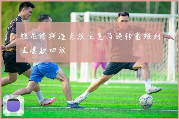 维尼修斯造点救主皇马逆转塞维利亚爆款回放