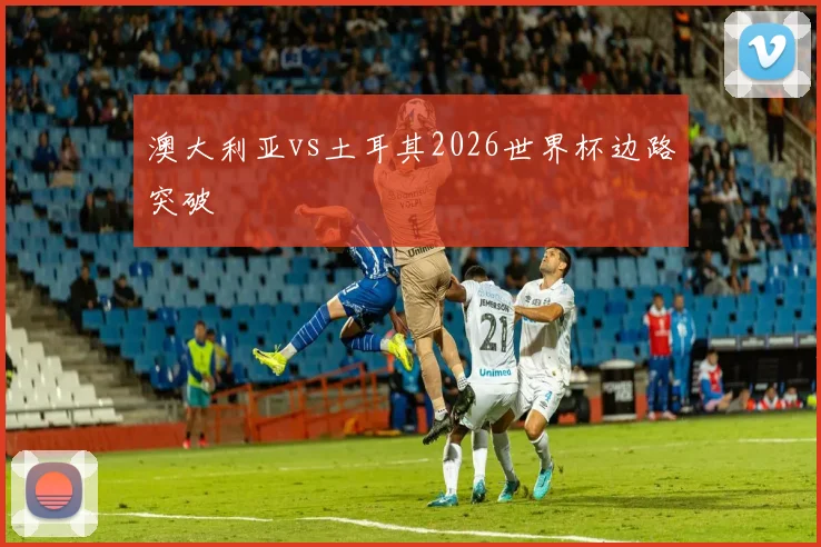 澳大利亚vs土耳其2026世界杯边路突破
