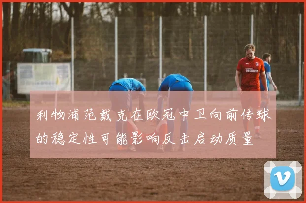 利物浦范戴克在欧冠中卫向前传球的稳定性可能影响反击启动质量