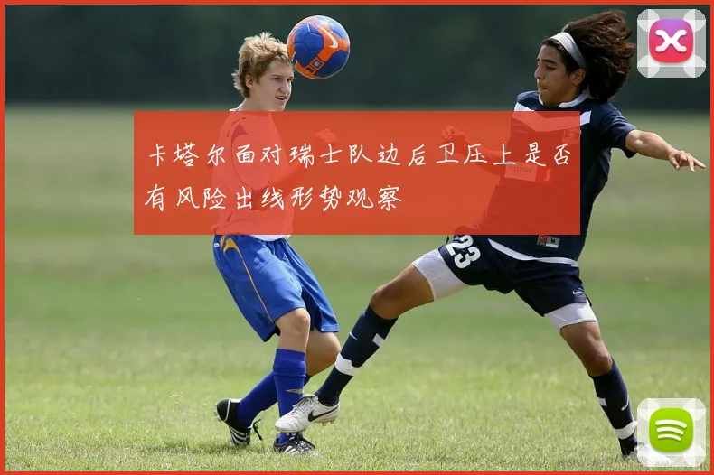 卡塔尔面对瑞士队边后卫压上是否有风险出线形势观察