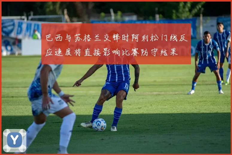 巴西与苏格兰交锋时阿利松门线反应速度将直接影响比赛防守结果