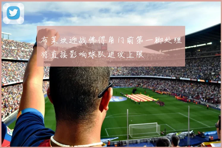 布莱坎迎战佛得角门前第一脚处理将直接影响球队进攻上限