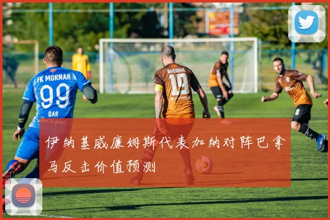 伊纳基威廉姆斯代表加纳对阵巴拿马反击价值预测