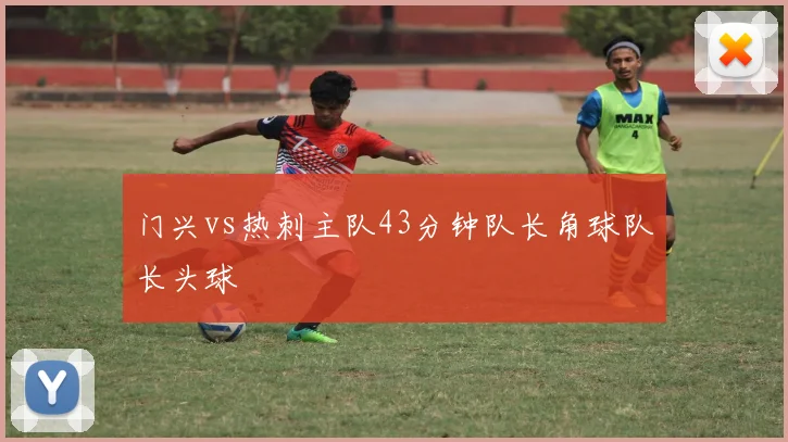 门兴vs热刺主队43分钟队长角球队长头球