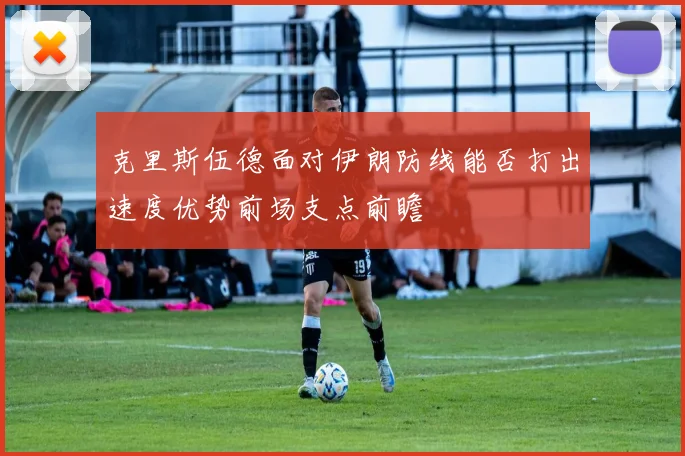 克里斯伍德面对伊朗防线能否打出速度优势前场支点前瞻