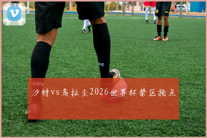 沙特vs乌拉圭2026世界杯禁区抢点
