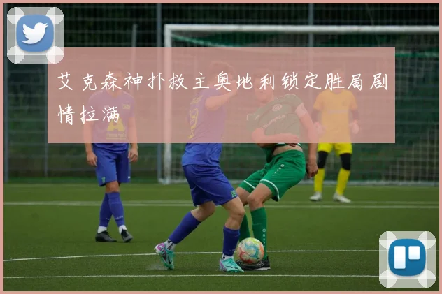 艾克森神扑救主奥地利锁定胜局剧情拉满