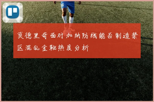 莫德里奇面对加纳防线能否制造禁区混乱金靴热度分析
