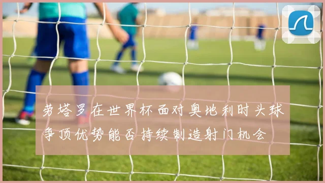 劳塔罗在世界杯面对奥地利时头球争顶优势能否持续制造射门机会