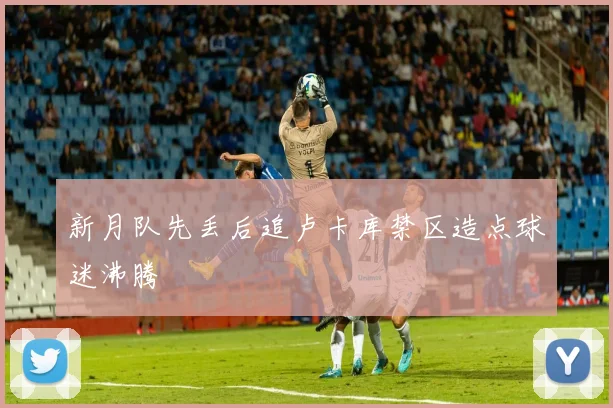 新月队先丢后追卢卡库禁区造点球迷沸腾